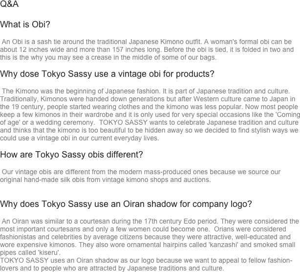 Q&A

What is Obi? 
 
 An Obi is a sash tie around the traditional Japanese Kimono outfit. A woman's formal obi can be about 12 inches wide and more than 157 inches long. Before the obi is tied, it is folded in two and this is the why you may see a crease in the middle of some of our bags. 

Why dose Tokyo Sassy use a vintage obi for products? 
 
 The Kimono was the beginning of Japanese fashion. It is part of Japanese tradition and culture. Traditionally, Kimonos were handed down generations but after Western culture came to Japan in the 19 century, people started wearing clothes and the kimono was less popular. Now most people keep a few kimonos in their wardrobe and it is only used for very special occasions like the 'Coming of age' or a wedding ceremony.  TOKYO SASSY wants to celebrate Japanese tradition and culture and thinks that the kimono is too beautiful to be hidden away so we decided to find stylish ways we could use a vintage obi in our current everyday lives.

How are Tokyo Sassy obis different?

 Our vintage obis are different from the modern mass-produced ones because we source our original hand-made silk obis from vintage kimono shops and auctions.


Why does Tokyo Sassy use an Oiran shadow for company logo?

 An Oiran was similar to a courtesan during the 17th century Edo period. They were considered the most important courtesans and only a few women could become one.  Orians were considered fashionistas and celebrities by average citizens because they were attractive, well-educated and wore expensive kimonos. They also wore ornamental hairpins called 'kanzashi' and smoked small pipes called 'kiseru'.
TOKYO SASSY uses an Oiran shadow as our logo because we want to appeal to fellow fashion-lovers and to people who are attracted by Japanese traditions and culture.



